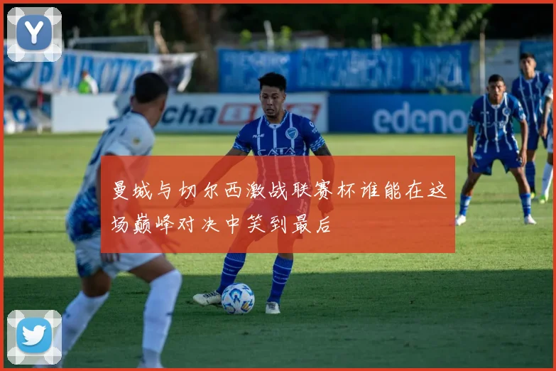 曼城与切尔西激战联赛杯谁能在这场巅峰对决中笑到最后