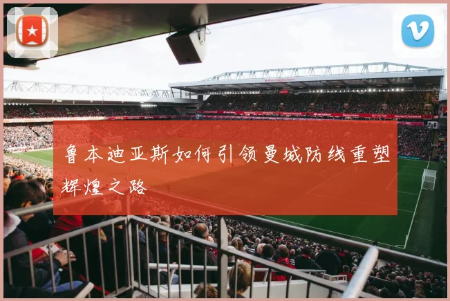 鲁本迪亚斯如何引领曼城防线重塑辉煌之路