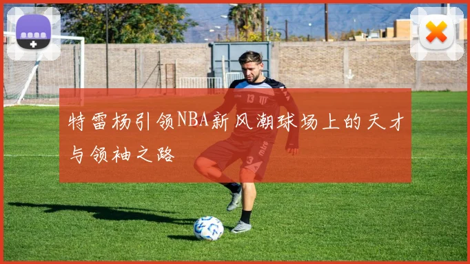 特雷杨引领NBA新风潮球场上的天才与领袖之路
