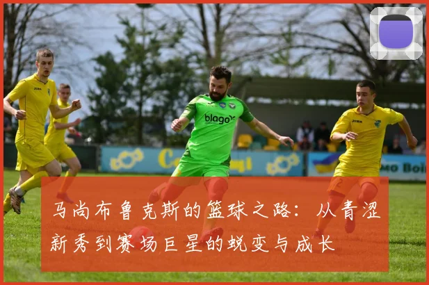 马尚布鲁克斯的篮球之路：从青涩新秀到赛场巨星的蜕变与成长