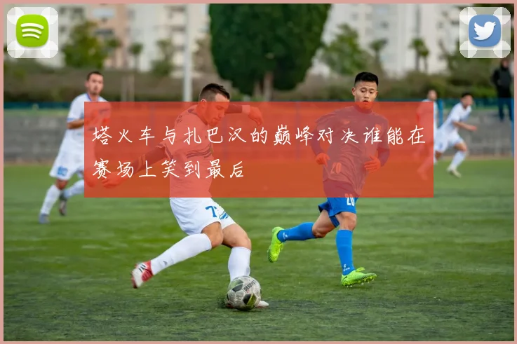 塔火车与扎巴汉的巅峰对决谁能在赛场上笑到最后