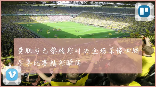 曼联与巴黎精彩对决全场录像回顾尽享比赛精彩瞬间