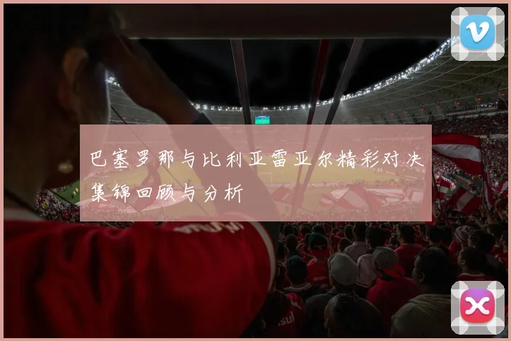 巴塞罗那与比利亚雷亚尔精彩对决集锦回顾与分析