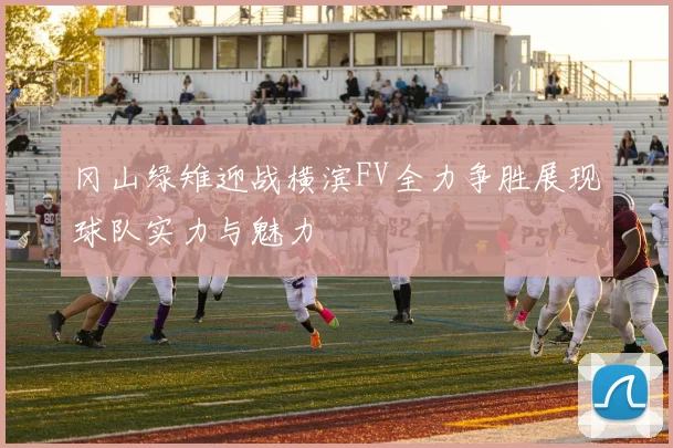 冈山绿雉迎战横滨FV全力争胜展现球队实力与魅力