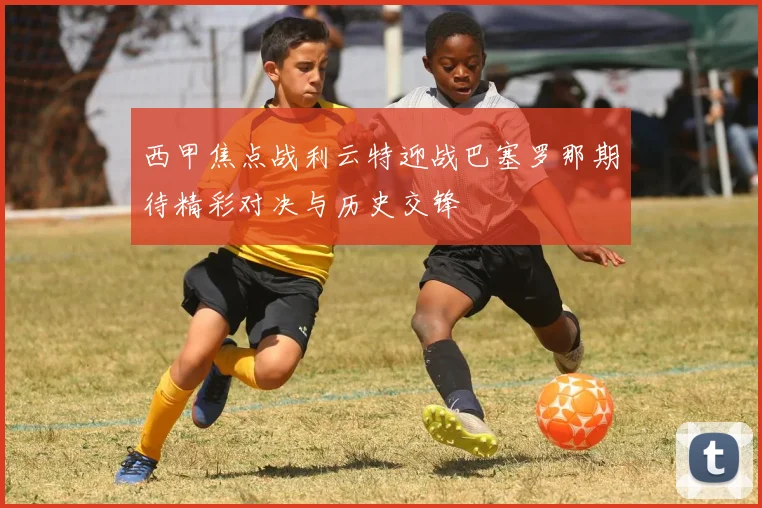 西甲焦点战利云特迎战巴塞罗那期待精彩对决与历史交锋