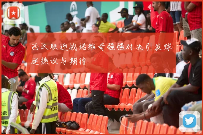 西汉联迎战诺维奇强强对决引发球迷热议与期待