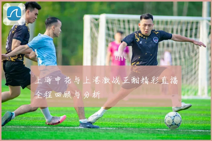 上海申花与上港激战正酣精彩直播全程回顾与分析