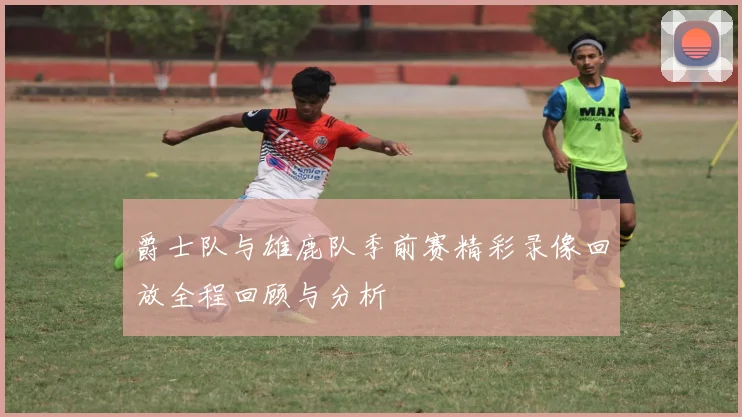 爵士队与雄鹿队季前赛精彩录像回放全程回顾与分析