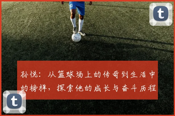 孙悦：从篮球场上的传奇到生活中的榜样，探索他的成长与奋斗历程