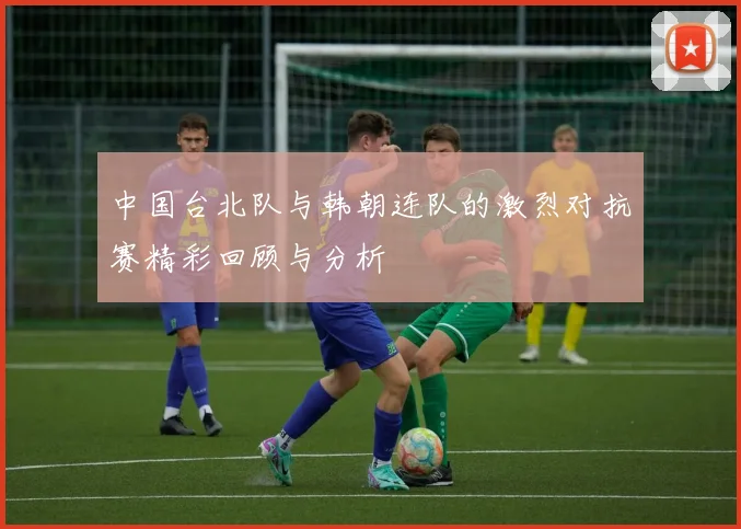 中国台北队与韩朝连队的激烈对抗赛精彩回顾与分析