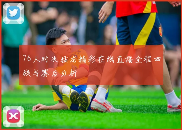 76人对决猛龙精彩在线直播全程回顾与赛后分析