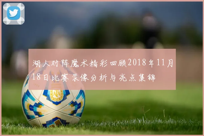 湖人对阵魔术精彩回顾2018年11月18日比赛录像分析与亮点集锦