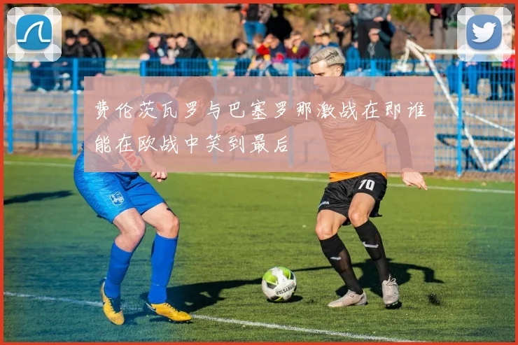费伦茨瓦罗与巴塞罗那激战在即谁能在欧战中笑到最后