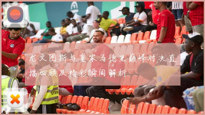 尤文图斯与皇家马德里巅峰对决直播回顾及精彩瞬间解析