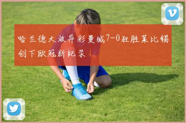 哈兰德大放异彩曼城7-0狂胜莱比锡创下欧冠新纪录