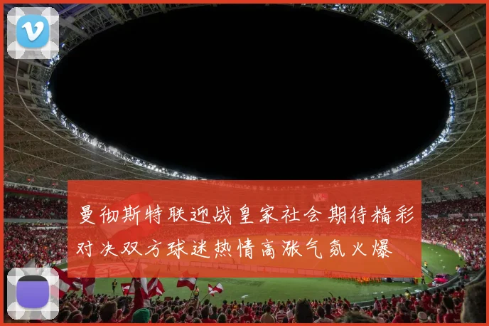 曼彻斯特联迎战皇家社会期待精彩对决双方球迷热情高涨气氛火爆