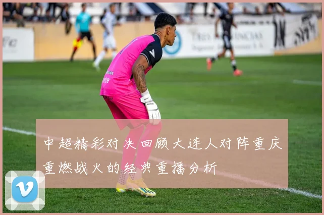 中超精彩对决回顾大连人对阵重庆重燃战火的经典重播分析