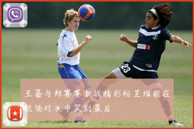 王蔷与郑赛赛激战精彩纷呈谁能在这场对决中笑到最后