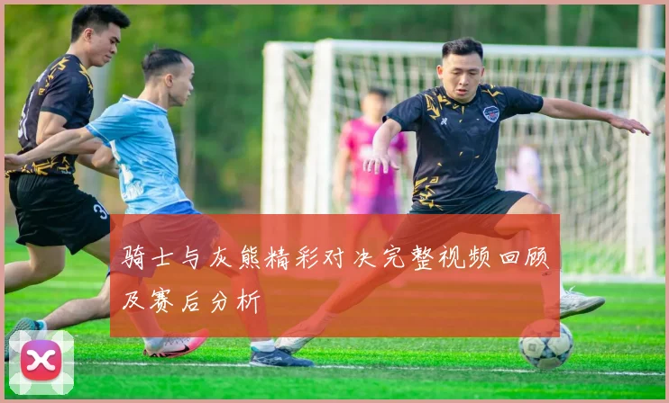 骑士与灰熊精彩对决完整视频回顾及赛后分析