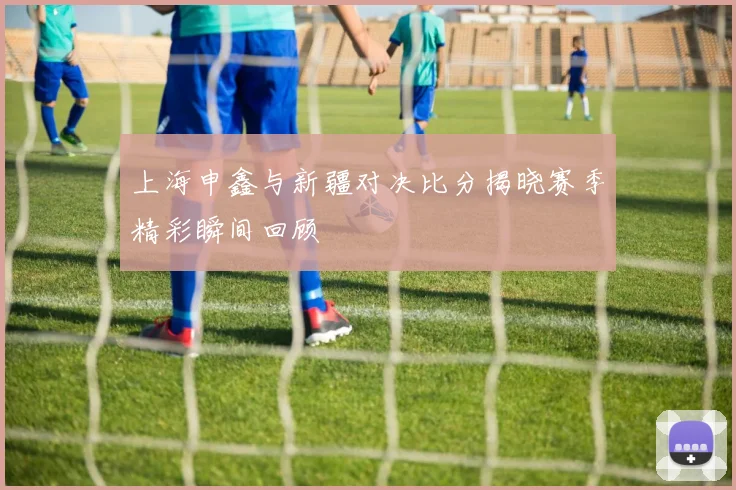 上海申鑫与新疆对决比分揭晓赛季精彩瞬间回顾