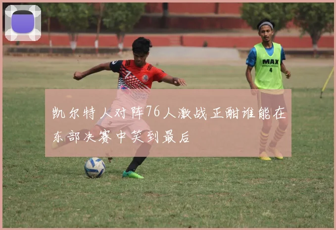 凯尔特人对阵76人激战正酣谁能在东部决赛中笑到最后