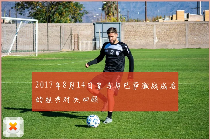 2017年8月14日皇马与巴萨激战成名的经典对决回顾