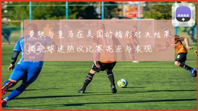 曼联与皇马在美国的精彩对决结果揭晓球迷热议比赛亮点与表现