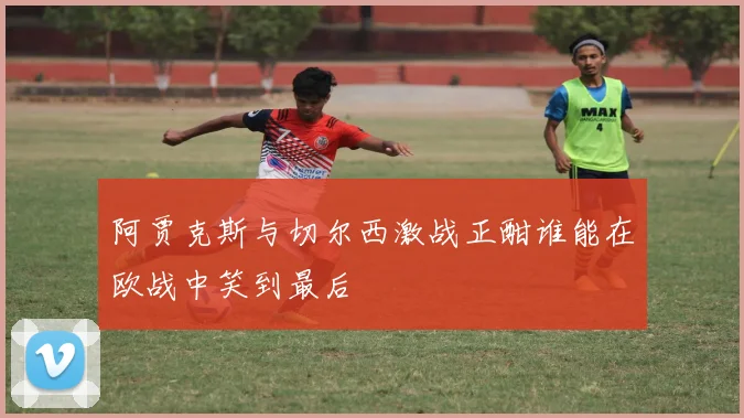 阿贾克斯与切尔西激战正酣谁能在欧战中笑到最后