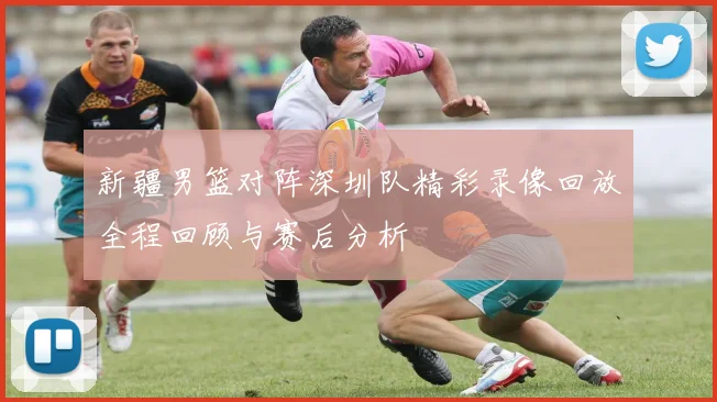 新疆男篮对阵深圳队精彩录像回放全程回顾与赛后分析