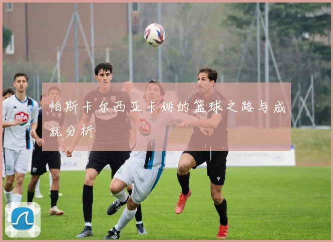 帕斯卡尔西亚卡姆的篮球之路与成就分析