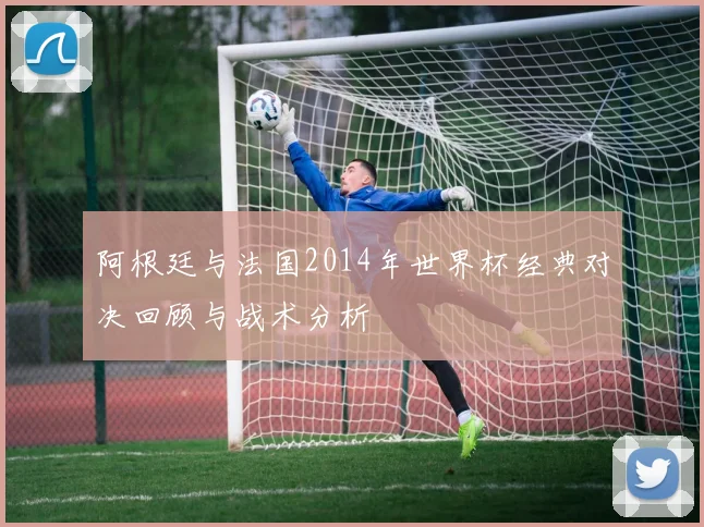 阿根廷与法国2014年世界杯经典对决回顾与战术分析