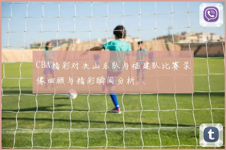 CBA精彩对决山东队与福建队比赛录像回顾与精彩瞬间分析
