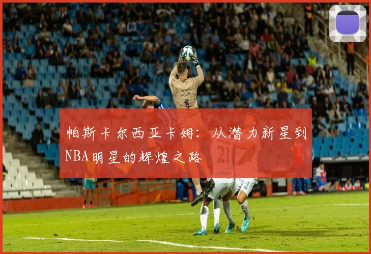 帕斯卡尔西亚卡姆：从潜力新星到NBA明星的辉煌之路