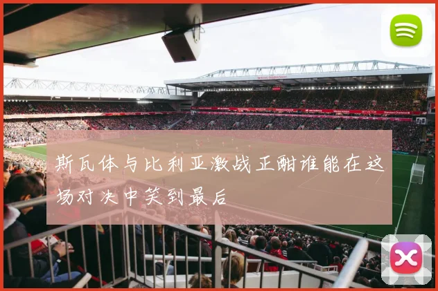 斯瓦体与比利亚激战正酣谁能在这场对决中笑到最后