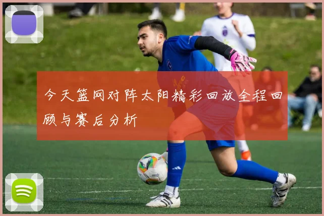 今天篮网对阵太阳精彩回放全程回顾与赛后分析