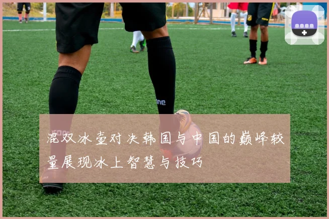 混双冰壶对决韩国与中国的巅峰较量展现冰上智慧与技巧