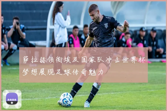 萨拉赫领衔埃及国家队冲击世界杯梦想展现足球传奇魅力