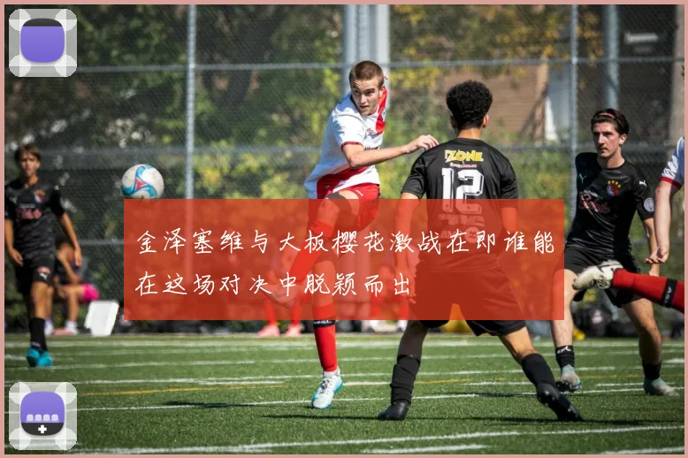 金泽塞维与大板樱花激战在即谁能在这场对决中脱颖而出