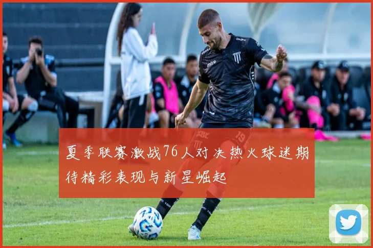 夏季联赛激战76人对决热火球迷期待精彩表现与新星崛起